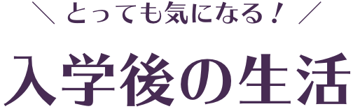 とっても気になる！入学後の生活